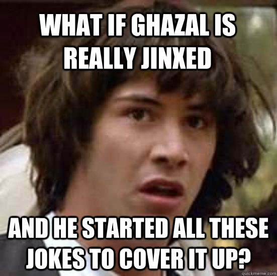 what if ghazal is really jinxed  and he started all these jokes to cover it up?  conspiracy keanu