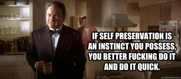 If self preservation is an instinct you possess, you better fucking do it and do it quick.  