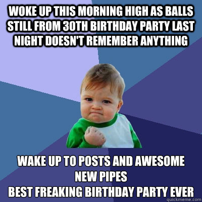 Woke up this morning high as balls still from 30th birthday party last night doesn't remember anything wake up to posts and awesome new pipes 
Best freaking birthday party ever    Success Kid