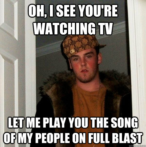 Oh, I see you're watching TV Let me play you the song of my people on full blast - Oh, I see you're watching TV Let me play you the song of my people on full blast  Scumbag Steve