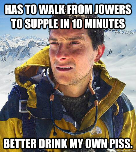 Has to walk from Jowers to Supple in 10 minutes Better drink my own piss.  Bear Grylls