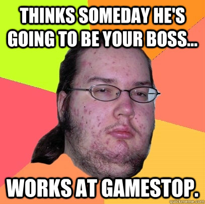 Thinks someday he's going to be your boss... Works at gamestop.  - Thinks someday he's going to be your boss... Works at gamestop.   Butthurt Dweller