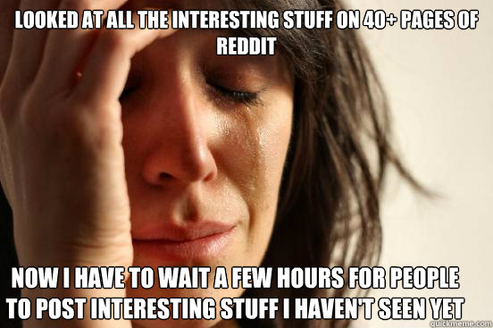 looked at all the interesting stuff on 40+ pages of reddit now i have to wait a few hours for people to post interesting stuff i haven't seen yet  First World Problems