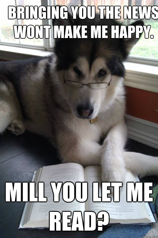 Bringing you the news wont make me happy. Mill you let me read?  Condescending Literary Pun Dog