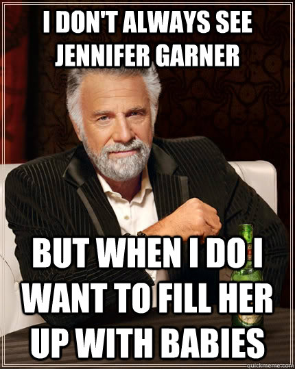 I don't always see Jennifer Garner but when I do I want to fill her up with babies  The Most Interesting Man In The World