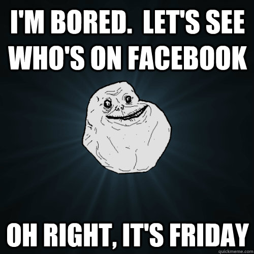 I'm bored.  Let's see who's on Facebook Oh right, It's friday - I'm bored.  Let's see who's on Facebook Oh right, It's friday  Forever Alone