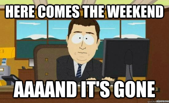 Here Comes the weekend AAAAND it's GONE - Here Comes the weekend AAAAND it's GONE  aaaand its gone