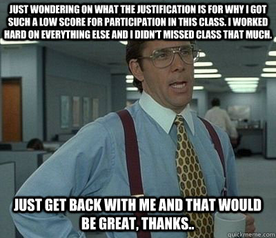 Just wondering on what the justification is for why I got such a low score for participation in this class. I worked hard on everything else and I didn't missed class that much.  Just get back with me and that would be great, thanks.. - Just wondering on what the justification is for why I got such a low score for participation in this class. I worked hard on everything else and I didn't missed class that much.  Just get back with me and that would be great, thanks..  Bill lumberg