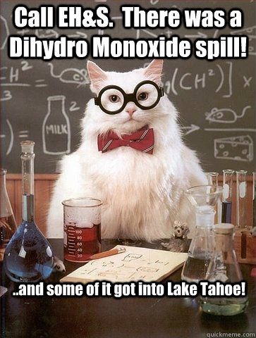 Call EH&S.  There was a Dihydro Monoxide spill! ..and some of it got into Lake Tahoe! - Call EH&S.  There was a Dihydro Monoxide spill! ..and some of it got into Lake Tahoe!  Chemistry Cat