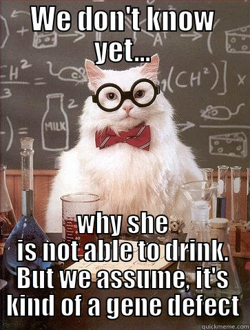 WE DON'T KNOW YET... WHY SHE IS NOT ABLE TO DRINK. BUT WE ASSUME, IT'S KIND OF A GENE DEFECT Chemistry Cat