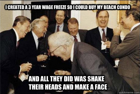 I created a 3 year wage freeze so I could buy my beach condo and all they did was shake their heads and make a face  laughing politicians