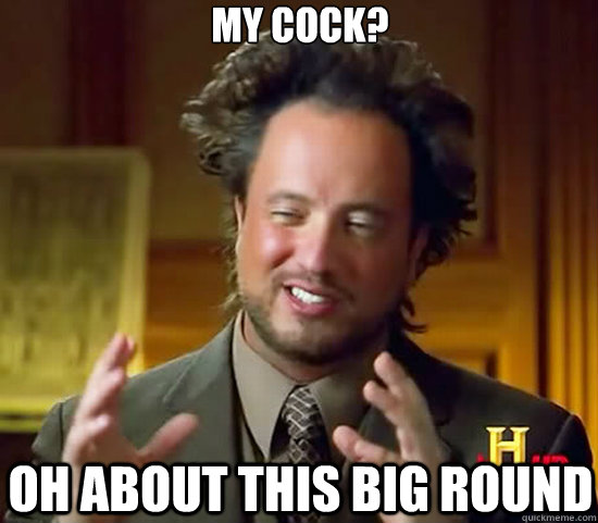 My cock? Oh about this big round  Ancient Aliens