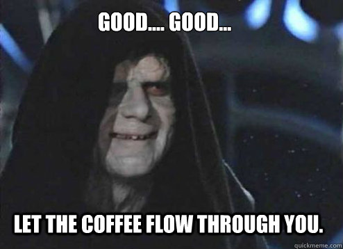 Good.... good...
 let the coffee flow through you.  