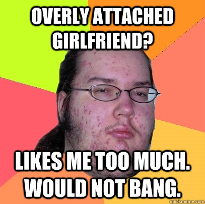 overly attached girlfriend? likes me too much. would not bang. - overly attached girlfriend? likes me too much. would not bang.  Butthurt Dweller