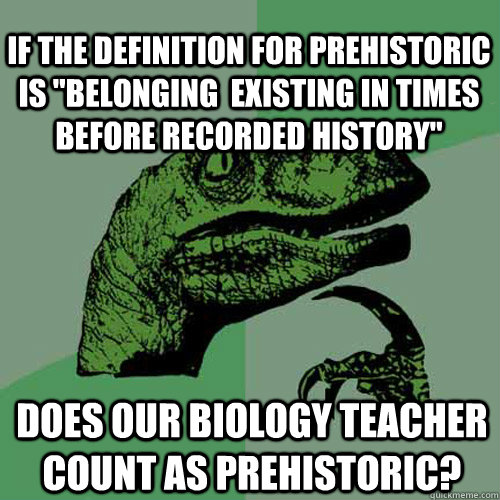 Does our biology teacher count as prehistoric? If the definition for prehistoric is 