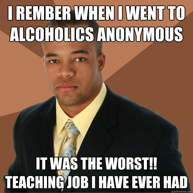 i rember when i went to Alcoholics anonymous it was the worst!!
teaching job i have ever had - i rember when i went to Alcoholics anonymous it was the worst!!
teaching job i have ever had  Successful Black Man