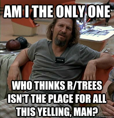 Am I the only one Who thinks r/trees isn't the place for all this yelling, man?  