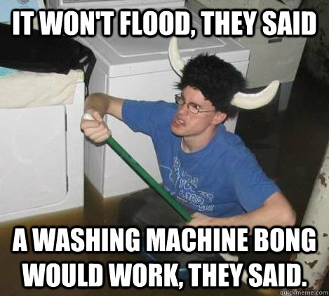 It won't flood, they said a washing machine bong would work, they said. - It won't flood, they said a washing machine bong would work, they said.  They said