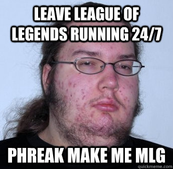 leave league of legends running 24/7 phreak make me mlg  neckbeard