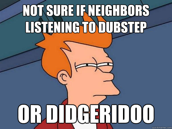 Not sure if neighbors listening to dubstep Or didgeridoo  Futurama Fry