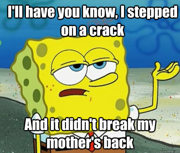 I'll have you know, I stepped on a crack And it didn't break my mother's back  How tough am I