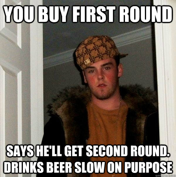 You buy first round Says he'll get second round. Drinks beer slow on purpose  Scumbag Steve