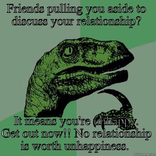 FRIENDS PULLING YOU ASIDE TO DISCUSS YOUR RELATIONSHIP? IT MEANS YOU'RE UNHAPPY. GET OUT NOW!! NO RELATIONSHIP IS WORTH UNHAPPINESS.  Philosoraptor