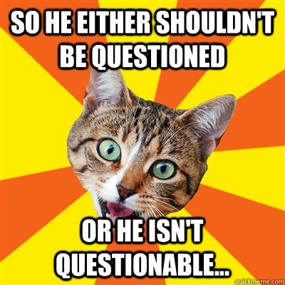 So he either shouldn't be questioned Or he isn't questionable...  Bad Advice Cat