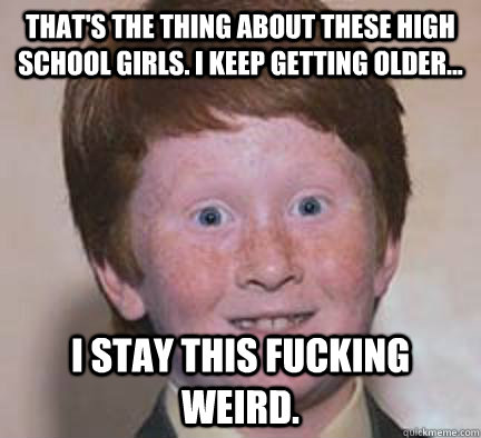 That's the thing about these high school girls. I keep getting older... I stay this fucking weird.  Over Confident Ginger