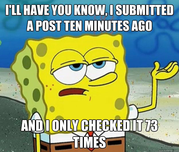 I'll have you know, I submitted a post ten minutes ago And I only checked it 73 times  Tough Spongebob