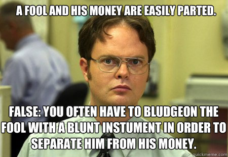 A fool and his money are easily parted. false: you often have to bludgeon the fool with a blunt instument in order to separate him from his money. - A fool and his money are easily parted. false: you often have to bludgeon the fool with a blunt instument in order to separate him from his money.  Schrute