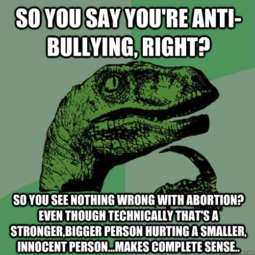 So you say you're anti-bullying, right? So you see nothing wrong with abortion? Even though technically that's a stronger,bigger person hurting a smaller, innocent person...Makes complete sense.. - So you say you're anti-bullying, right? So you see nothing wrong with abortion? Even though technically that's a stronger,bigger person hurting a smaller, innocent person...Makes complete sense..  Philosoraptor