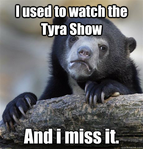 I used to watch the Tyra Show And i miss it.  Confession Bear