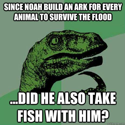 Since Noah build an ark for every animal to survive the flood ...did he also take fish with him? - Since Noah build an ark for every animal to survive the flood ...did he also take fish with him?  Philosoraptor