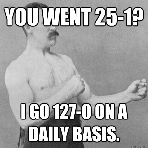 You went 25-1? I go 127-0 on a daily basis.  overly manly man