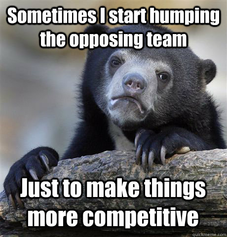 Sometimes I start humping the opposing team Just to make things more competitive  Confession Bear