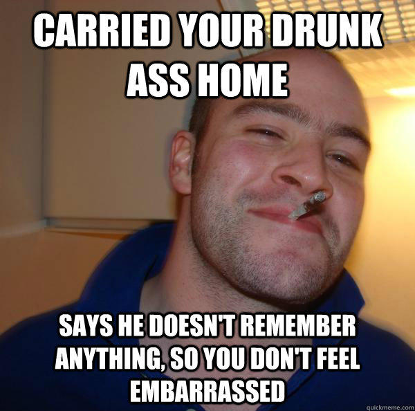 Carried your drunk ass home says he doesn't remember anything, so you don't feel embarrassed  