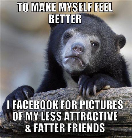 TO MAKE MYSELF FEEL BETTER I FACEBOOK FOR PICTURES OF MY LESS ATTRACTIVE & FATTER FRIENDS Confession Bear