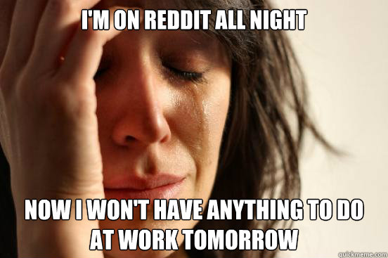 I'm on reddit all night now i won't have anything to do 
at work tomorrow  First World Problems