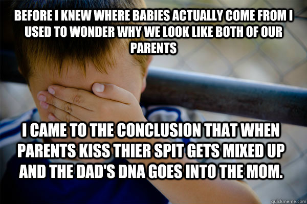 before I knew where babies actually come from I used to wonder why we look like both of our parents I came to the conclusion that when parents kiss thier spit gets mixed up and the dad's dna goes into the mom.  Confession kid