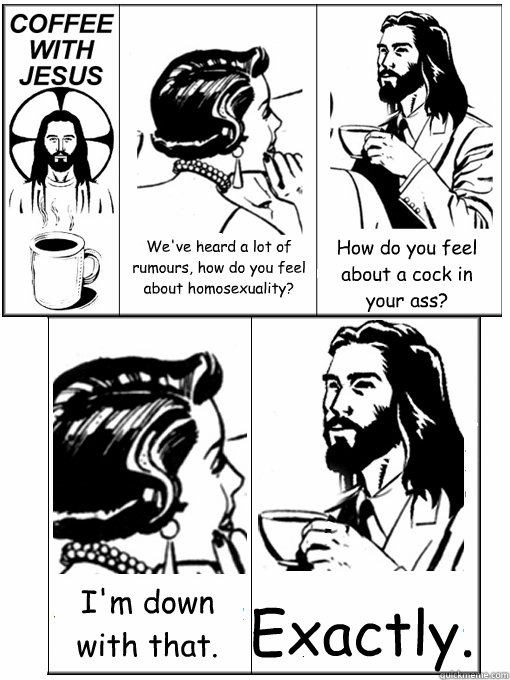 We've heard a lot of rumours, how do you feel about homosexuality? How do you feel about a cock in your ass? I'm down with that. Exactly.  Coffee With Jesus