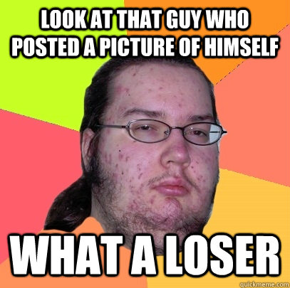 look at that guy who posted a picture of himself what a loser  Butthurt Dweller