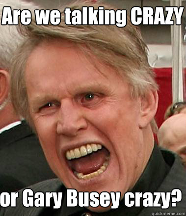 Are we talking CRAZY  or Gary Busey crazy?  