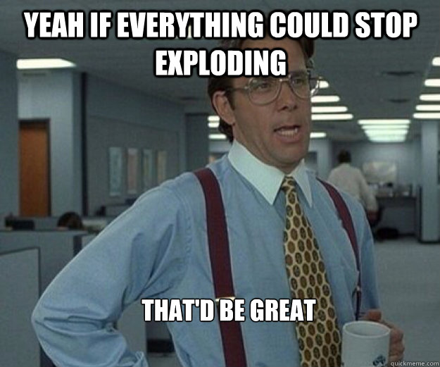 Yeah if everything could stop exploding That'd be great - Yeah if everything could stop exploding That'd be great  that would be great