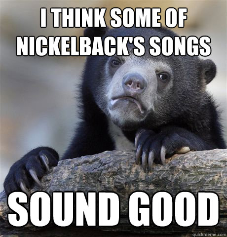 I think some of Nickelback's songs sound good  Confession Bear