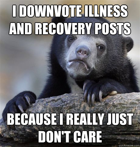 I downvote illness and recovery posts because i really just don't care  Confession Bear