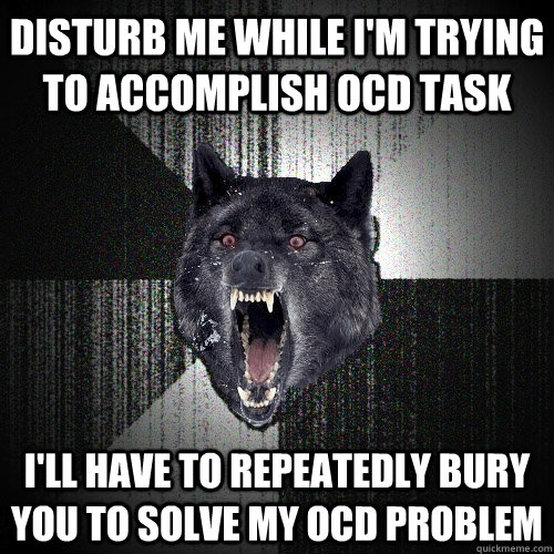 disturb me while i'm trying to accomplish ocd task i'll have to repeatedly bury you to solve my ocd problem  Insanity Wolf