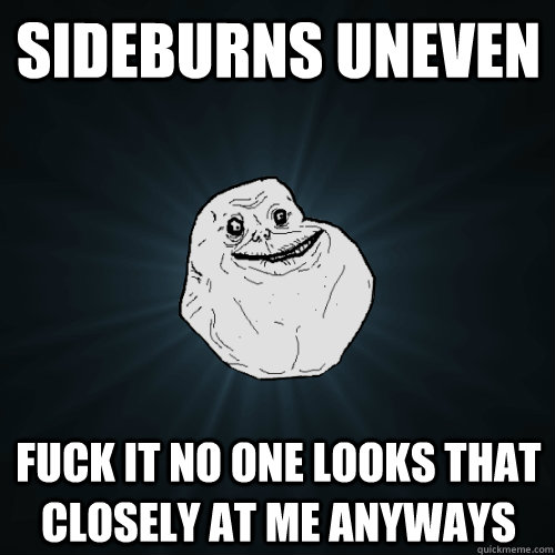 sideburns uneven fuck it no one looks that closely at me anyways  Forever Alone