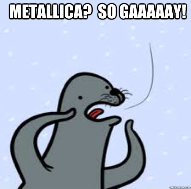 Metallica?  So gaaaaay!  Gay seal