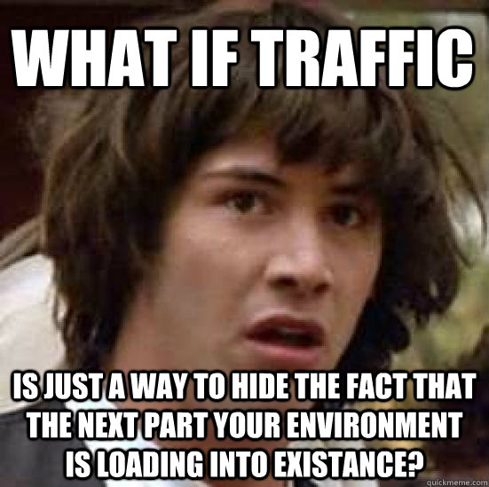 what if traffic is just a way to hide the fact that the next part your environment is loading into existance?  conspiracy keanu